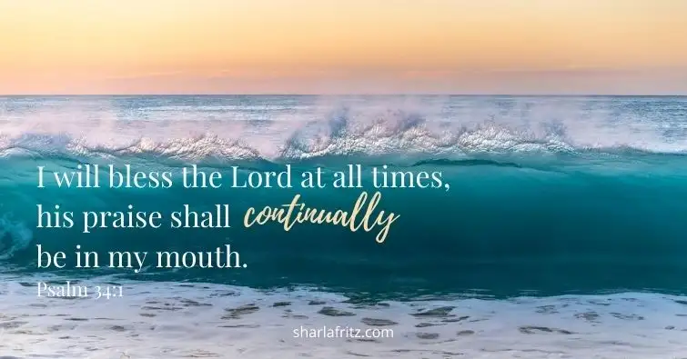 I will bless the Lord at all times his praise shall continually be in my mouth. Psalm 34 1
